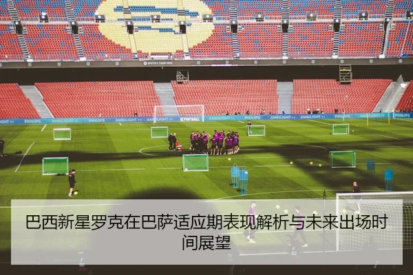巴西新星罗克在巴萨适应期表现解析与未来出场时间展望