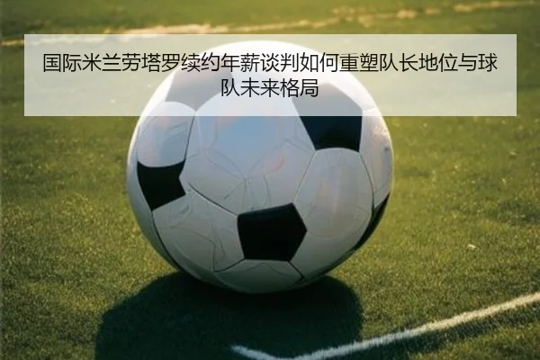 国际米兰劳塔罗续约年薪谈判如何重塑队长地位与球队未来格局