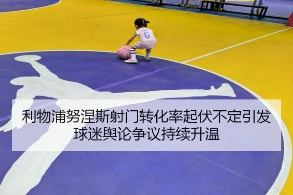 利物浦努涅斯射门转化率起伏不定引发球迷舆论争议持续升温