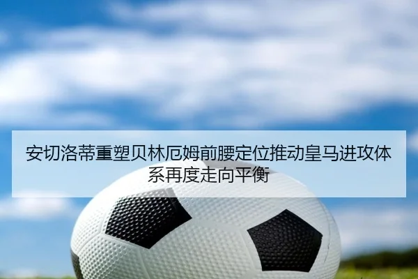 安切洛蒂重塑贝林厄姆前腰定位推动皇马进攻体系再度走向平衡