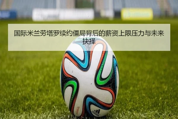 国际米兰劳塔罗续约僵局背后的薪资上限压力与未来抉择