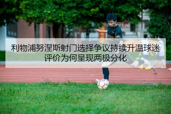 利物浦努涅斯射门选择争议持续升温球迷评价为何呈现两极分化