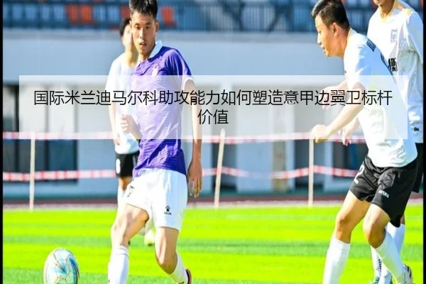 国际米兰迪马尔科助攻能力如何塑造意甲边翼卫标杆价值