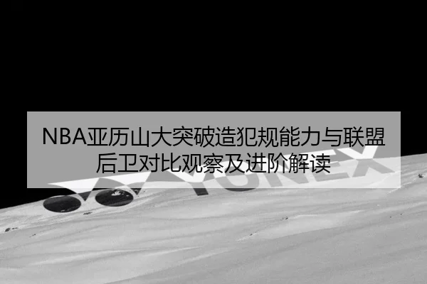 NBA亚历山大突破造犯规能力与联盟后卫对比观察及进阶解读
