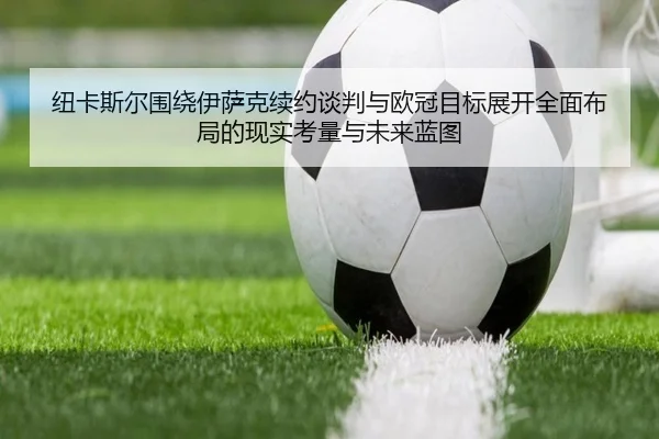 纽卡斯尔围绕伊萨克续约谈判与欧冠目标展开全面布局的现实考量与未来蓝图
