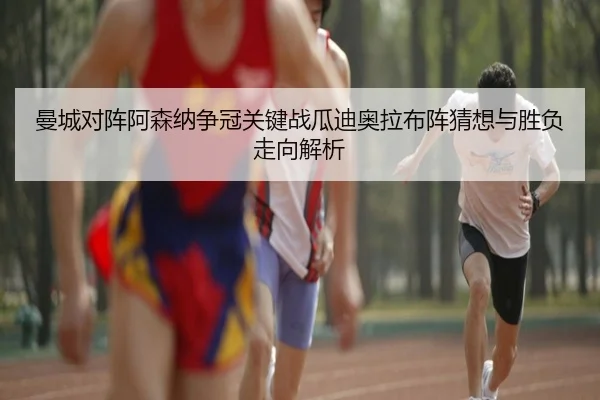 曼城对阵阿森纳争冠关键战瓜迪奥拉布阵猜想与胜负走向解析