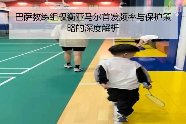 巴萨教练组权衡亚马尔首发频率与保护策略的深度解析
